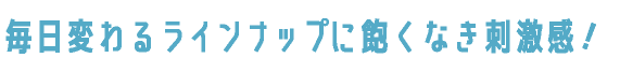 毎日変わるラインナップに飽くなき刺激感！
