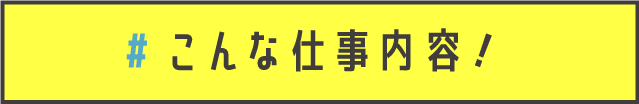 こんな仕事内容！